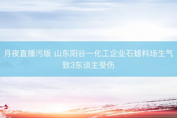月夜直播污版 山东阳谷一化工企业石蜡料场生气致3东谈主受伤