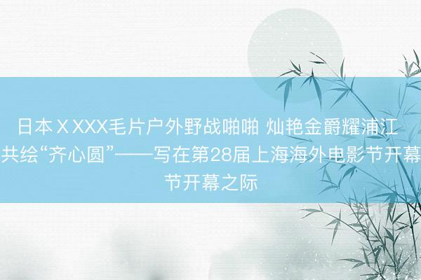 日本ⅩXXX毛片户外野战啪啪 灿艳金爵耀浦江 光影共绘“齐心圆”——写在第28届上海海外电影节开幕之际