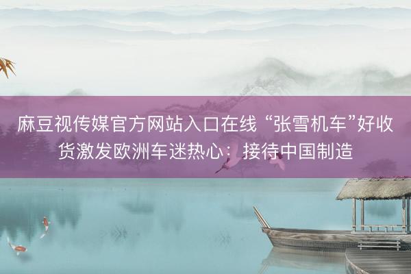 麻豆视传媒官方网站入口在线 “张雪机车”好收货激发欧洲车迷热心：接待中国制造