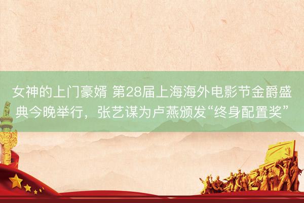 女神的上门豪婿 第28届上海海外电影节金爵盛典今晚举行，张艺谋为卢燕颁发“终身配置奖”