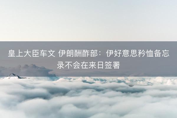 皇上大臣车文 伊朗酬酢部：伊好意思矜恤备忘录不会在来日签署