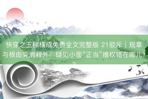 快穿之玉梯横成免费全文完整版 21驳斥｜规章与根由突消释外：碰见小面“正当”维权错在哪儿？