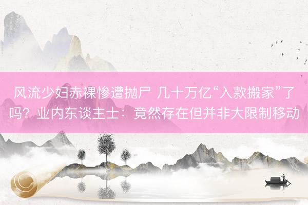 风流少妇赤裸惨遭抛尸 几十万亿“入款搬家”了吗？业内东谈主士：竟然存在但并非大限制移动