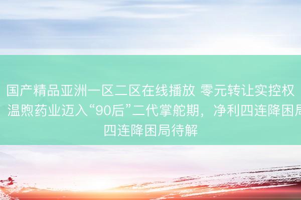 国产精品亚洲一区二区在线播放 零元转让实控权落地，温煦药业迈入“90后”二代掌舵期，净利四连降困局待解