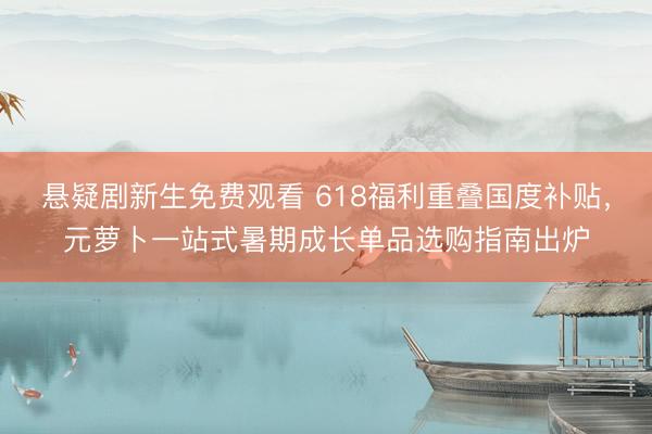 悬疑剧新生免费观看 618福利重叠国度补贴，元萝卜一站式暑期成长单品选购指南出炉