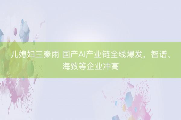 儿媳妇三秦雨 国产AI产业链全线爆发，智谱、海致等企业冲高