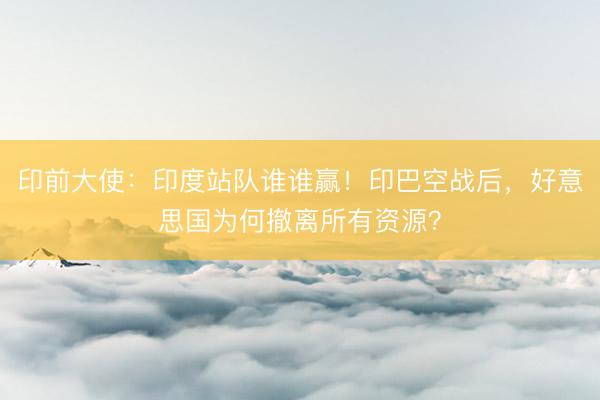 印前大使：印度站队谁谁赢！印巴空战后，好意思国为何撤离所有资源？