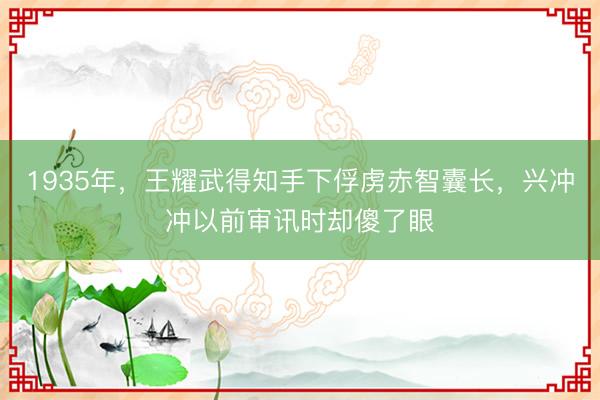 1935年，王耀武得知手下俘虏赤智囊长，兴冲冲以前审讯时却傻了眼