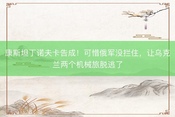 康斯坦丁诺夫卡告成！可惜俄军没拦住，让乌克兰两个机械旅脱逃了