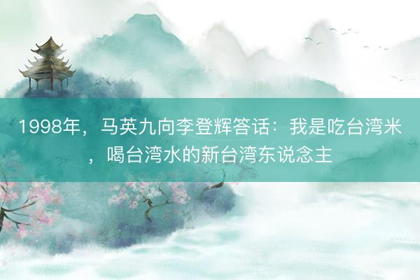 1998年，马英九向李登辉答话：我是吃台湾米，喝台湾水的新台湾东说念主