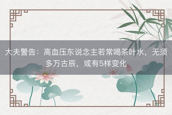 大夫警告：高血压东说念主若常喝茶叶水，无须多万古辰，或有5样变化