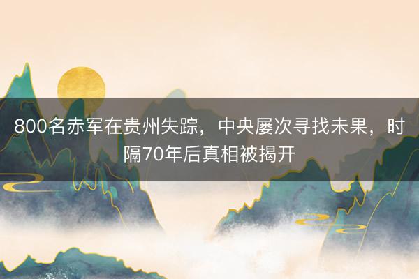 800名赤军在贵州失踪，中央屡次寻找未果，时隔70年后真相被揭开