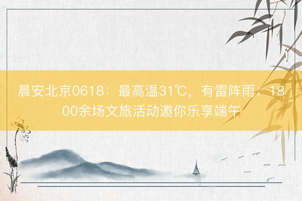 晨安北京0618：最高温31℃，有雷阵雨；1800余场文旅活动邀你乐享端午