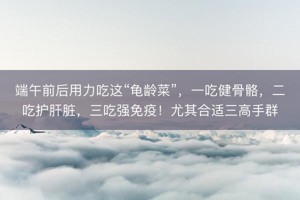 端午前后用力吃这“龟龄菜”，一吃健骨骼，二吃护肝脏，三吃强免疫！尤其合适三高手群