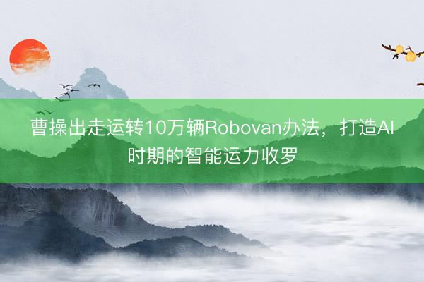 曹操出走运转10万辆Robovan办法，打造AI时期的智能运力收罗