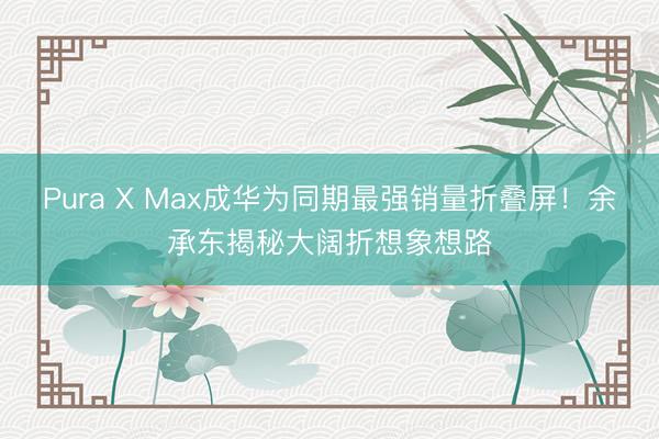 Pura X Max成华为同期最强销量折叠屏！余承东揭秘大阔折想象想路