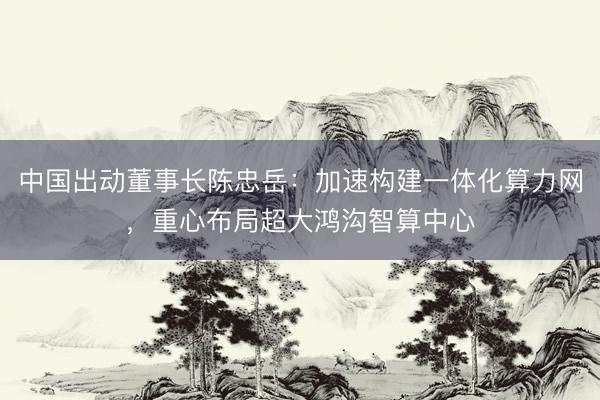 中国出动董事长陈忠岳：加速构建一体化算力网，重心布局超大鸿沟智算中心