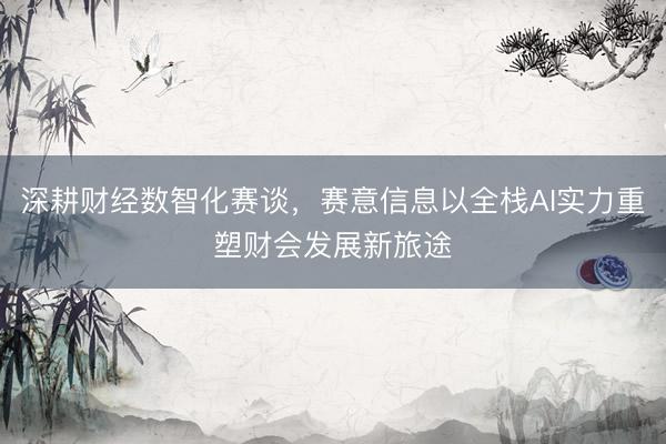深耕财经数智化赛谈，赛意信息以全栈AI实力重塑财会发展新旅途